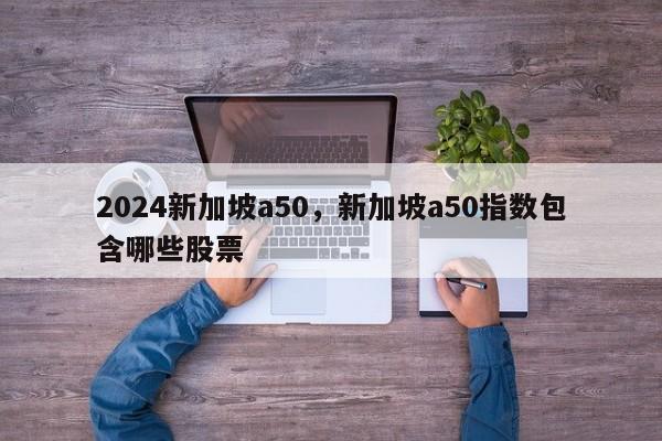 2024新加坡a50，新加坡a50指数包含哪些股票